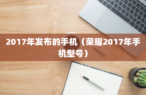 2017年发布的手机（荣耀2017年手机型号）