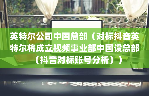 英特尔公司中国总部（对标抖音英特尔将成立视频事业部中国设总部（抖音对标账号分析））