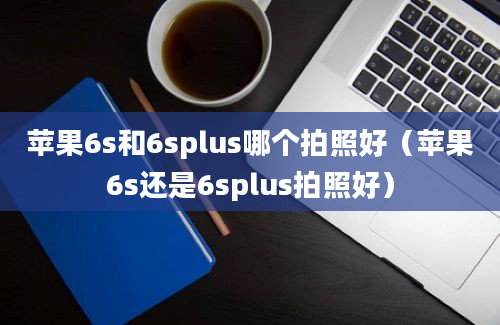 苹果6s和6splus哪个拍照好（苹果6s还是6splus拍照好）