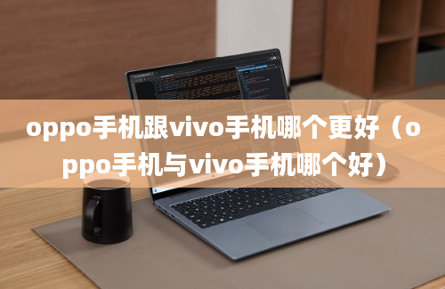 oppo手机跟vivo手机哪个更好（oppo手机与vivo手机哪个好）