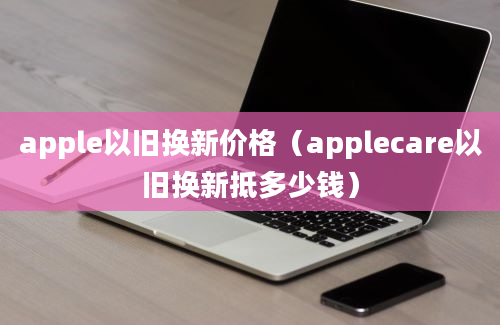 apple以旧换新价格（applecare以旧换新抵多少钱）