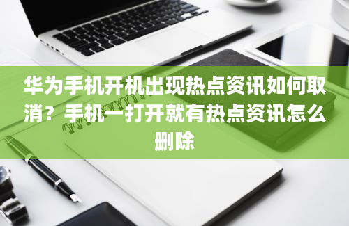 华为手机开机出现热点资讯如何取消？手机一打开就有热点资讯怎么删除