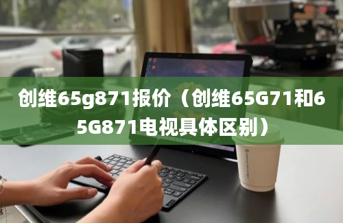 创维65g871报价（创维65G71和65G871电视具体区别）