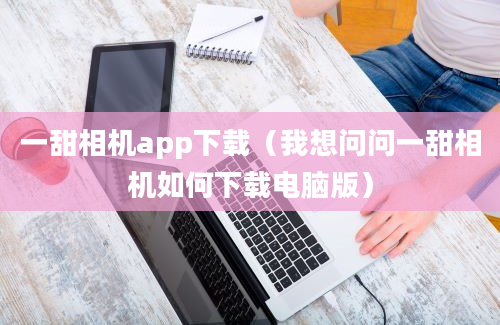 一甜相机app下载（我想问问一甜相机如何下载电脑版）