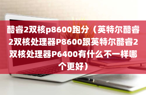 酷睿2双核p8600跑分（英特尔酷睿2双核处理器P8600跟英特尔酷睿2双核处理器P6400有什么不一样哪个更好）