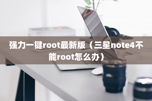 强力一键root最新版（三星note4不能root怎么办）