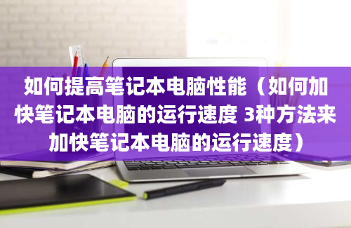 如何提高笔记本电脑性能（如何加快笔记本电脑的运行速度 3种方法来加快笔记本电脑的运行速度）