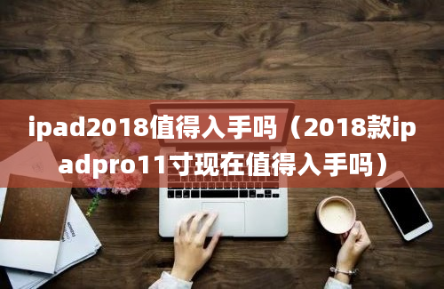 ipad2018值得入手吗（2018款ipadpro11寸现在值得入手吗）