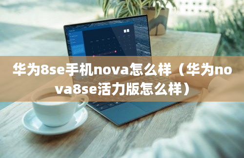 华为8se手机nova怎么样（华为nova8se活力版怎么样）