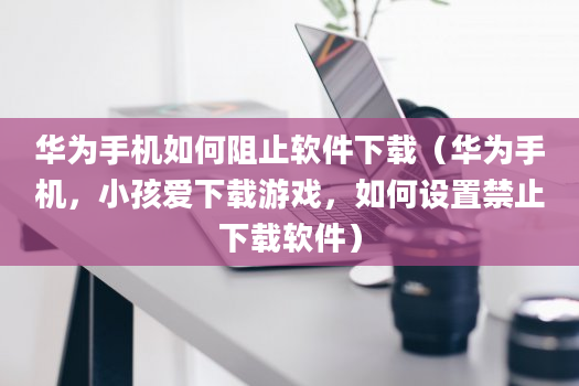 华为手机如何阻止软件下载（华为手机，小孩爱下载游戏，如何设置禁止下载软件）