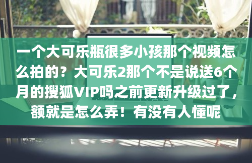 一个大可乐瓶很多小孩那个视频怎么拍的？大可乐2那个不是说送6个月的搜狐VIP吗之前更新升级过了，额就是怎么弄！有没有人懂呢