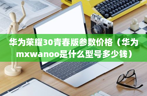 华为荣耀30青春版参数价格（华为mxwanoo是什么型号多少钱）