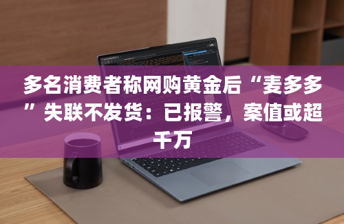 多名消费者称网购黄金后“麦多多”失联不发货：已报警，案值或超千万