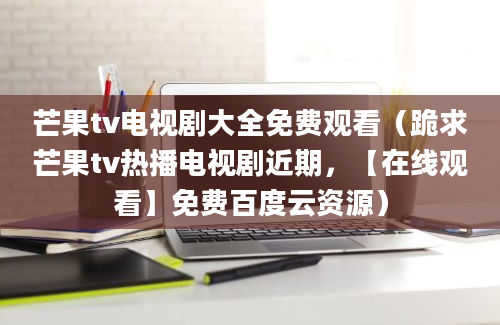 芒果tv电视剧大全免费观看（跪求芒果tv热播电视剧近期，【在线观看】免费百度云资源）