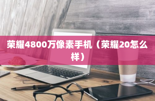 荣耀4800万像素手机（荣耀20怎么样）