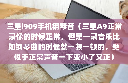 三星i909手机钢琴音（三星A9正常录像的时候正常，但是一录音乐比如钢琴曲的时候就一顿一顿的，类似于正常声音一下变小了又正）