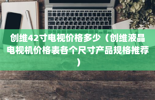 创维42寸电视价格多少（创维液晶电视机价格表各个尺寸产品规格推荐）