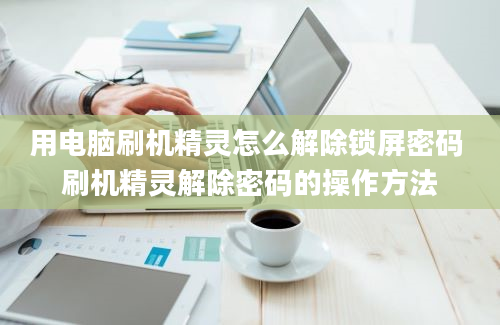 用电脑刷机精灵怎么解除锁屏密码 刷机精灵解除密码的操作方法