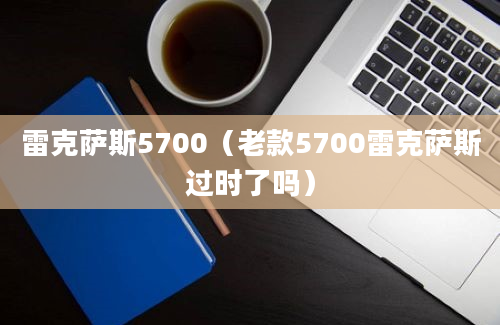 雷克萨斯5700（老款5700雷克萨斯过时了吗）