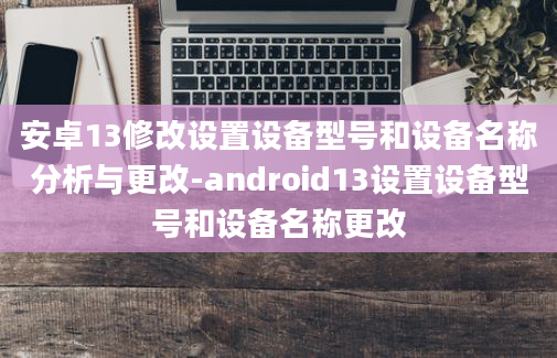 安卓13修改设置设备型号和设备名称分析与更改-android13设置设备型号和设备名称更改