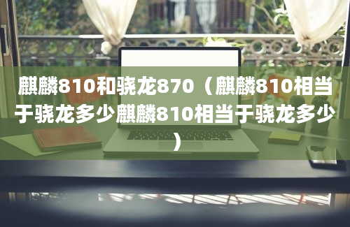 麒麟810和骁龙870（麒麟810相当于骁龙多少麒麟810相当于骁龙多少）