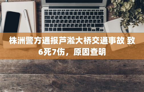 株洲警方通报芦淞大桥交通事故 致6死7伤，原因查明