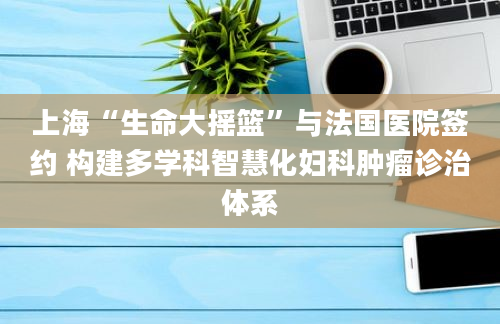 上海“生命大摇篮”与法国医院签约 构建多学科智慧化妇科肿瘤诊治体系