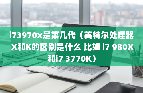 i73970x是第几代（英特尔处理器 X和K的区别是什么 比如 i7 980X和i7 3770K）