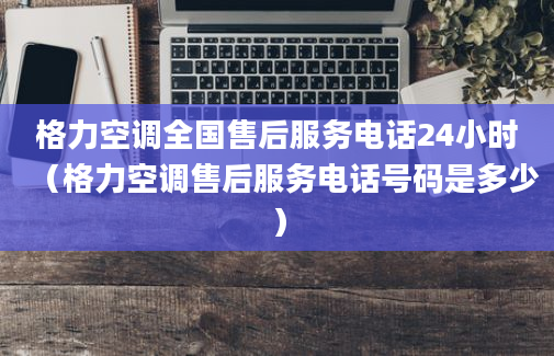 格力空调全国售后服务电话24小时（格力空调售后服务电话号码是多少）