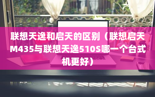 联想天逸和启天的区别（联想启天M435与联想天逸510S哪一个台式机更好）