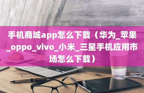 手机商城app怎么下载（华为_苹果_oppo_vivo_小米_三星手机应用市场怎么下载）