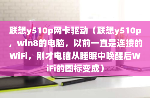 联想y510p网卡驱动（联想y510p，win8的电脑，以前一直是连接的WiFi，刚才电脑从睡眠中唤醒后WiFi的图标变成）