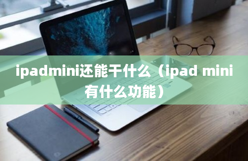 ipadmini还能干什么（ipad mini有什么功能）