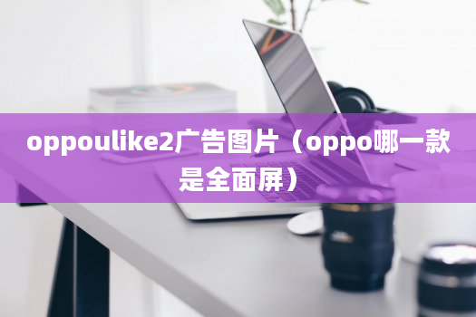 oppoulike2广告图片（oppo哪一款是全面屏）