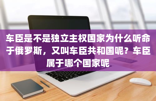 车臣是不是独立主权国家为什么听命于俄罗斯，又叫车臣共和国呢？车臣属于哪个国家呢