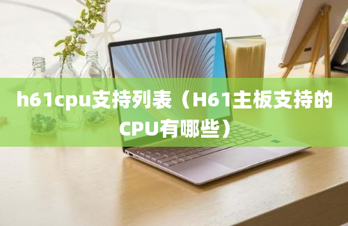 h61cpu支持列表（H61主板支持的CPU有哪些）