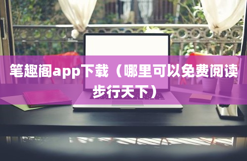 笔趣阁app下载（哪里可以免费阅读步行天下）