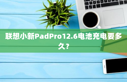 联想小新PadPro12.6电池充电要多久？