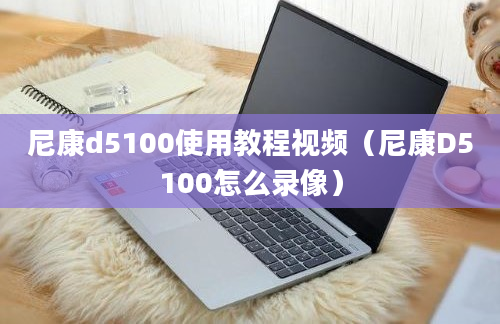 尼康d5100使用教程视频（尼康D5100怎么录像）