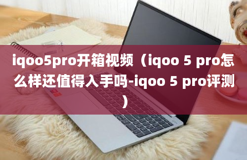 iqoo5pro开箱视频（iqoo 5 pro怎么样还值得入手吗-iqoo 5 pro评测）