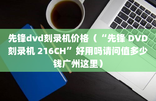 先锋dvd刻录机价格（“先锋 DVD刻录机 216CH”好用吗请问值多少钱广州这里）