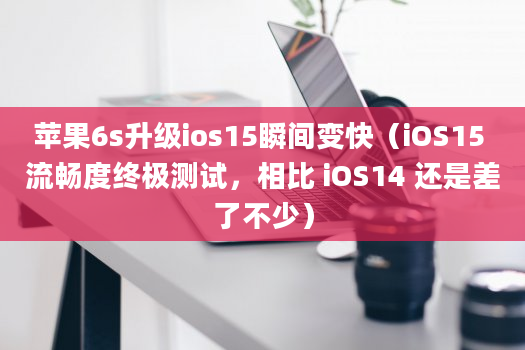 苹果6s升级ios15瞬间变快（iOS15 流畅度终极测试，相比 iOS14 还是差了不少）