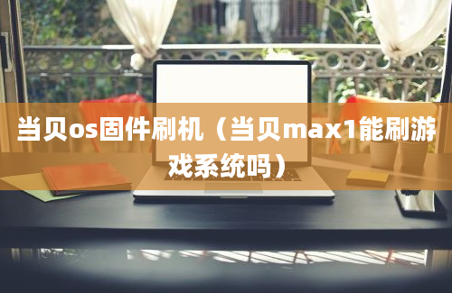 当贝os固件刷机（当贝max1能刷游戏系统吗）