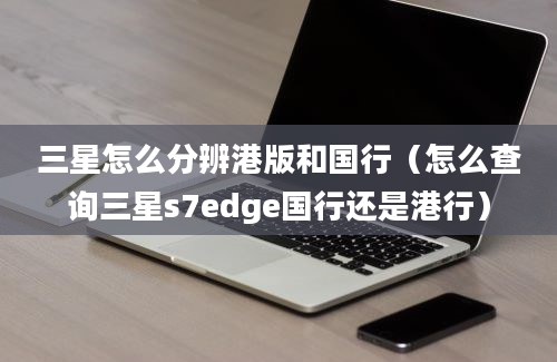 三星怎么分辨港版和国行（怎么查询三星s7edge国行还是港行）