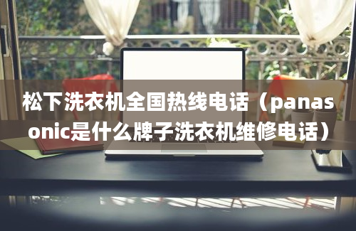 松下洗衣机全国热线电话（panasonic是什么牌子洗衣机维修电话）