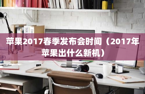 苹果2017春季发布会时间（2017年苹果出什么新机）