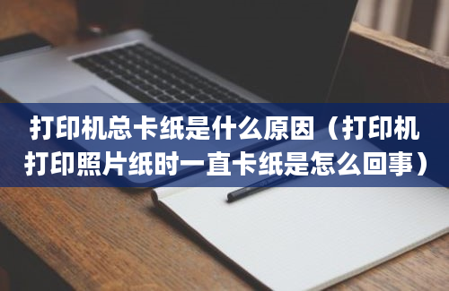 打印机总卡纸是什么原因（打印机打印照片纸时一直卡纸是怎么回事）