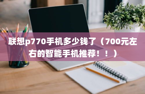 联想p770手机多少钱了（700元左右的智能手机推荐！！）