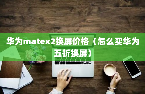 华为matex2换屏价格（怎么买华为五折换屏）