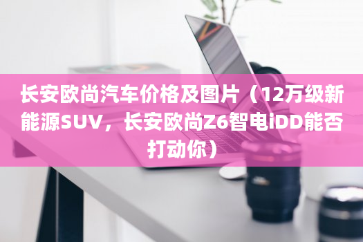 长安欧尚汽车价格及图片（12万级新能源SUV，长安欧尚Z6智电iDD能否打动你）